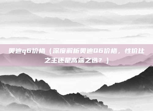 奥迪q6价格(深度解析奥迪Q6价格,性价比之王还是高端之选?)