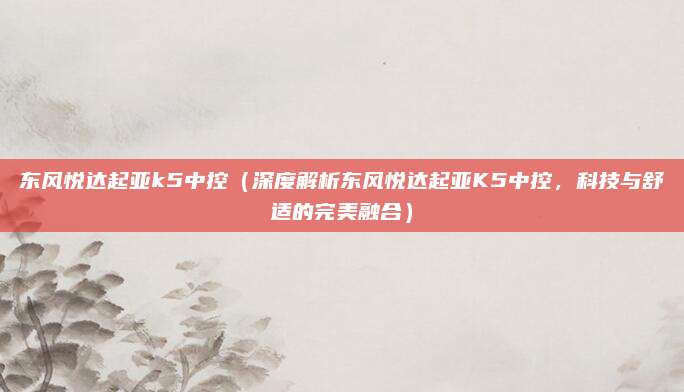 东风悦达起亚k5中控(深度解析东风悦达起亚K5中控,科技与舒适的完美融合)