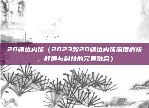 20骐达内饰(2023款20骐达内饰深度解析,舒适与科技的完美融合)