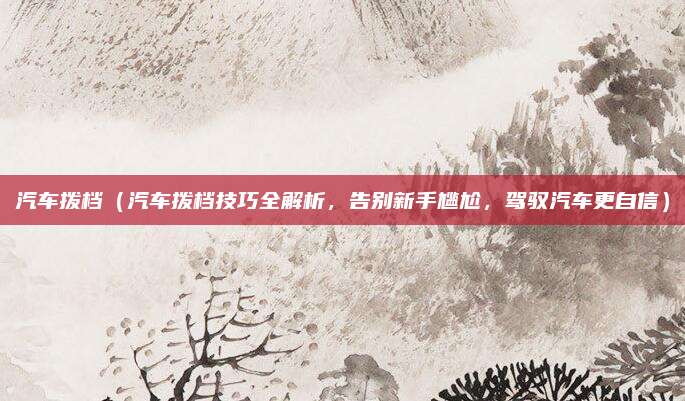 汽车拨档(汽车拨档技巧全解析,告别新手尴尬,驾驭汽车更自信)