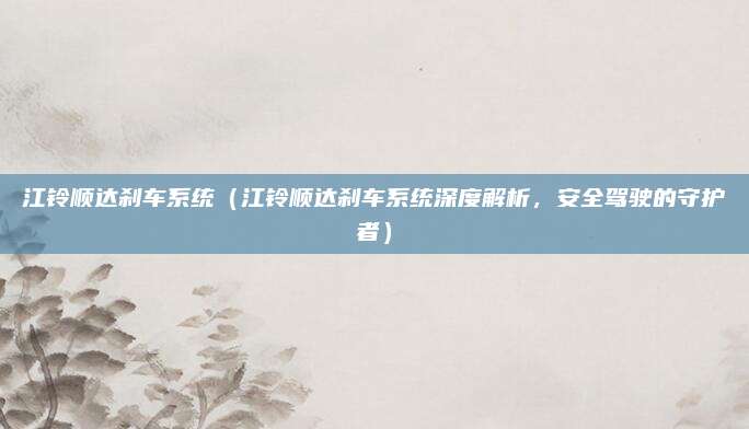 江铃顺达刹车系统(江铃顺达刹车系统深度解析,安全驾驶的守护者)