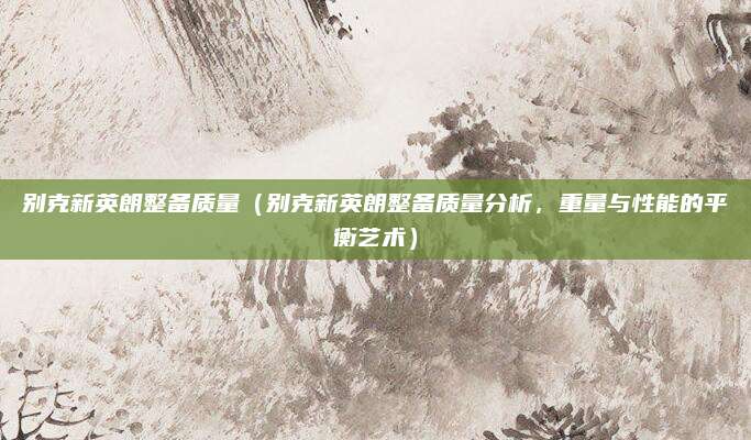 别克新英朗整备质量(别克新英朗整备质量分析,重量与性能的平衡艺术)