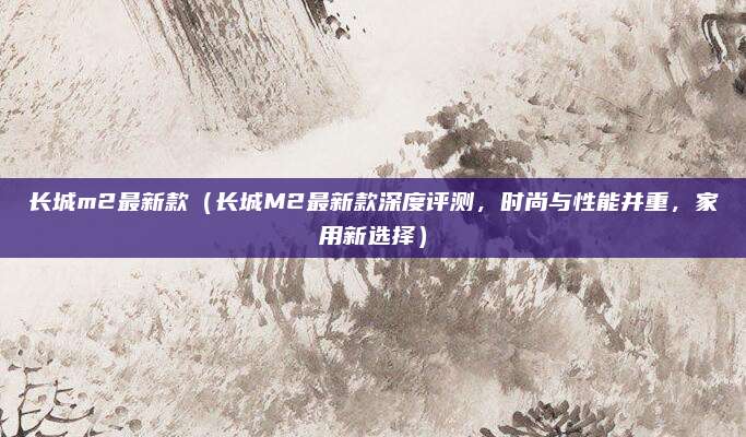 长城m2最新款(长城M2最新款深度评测,时尚与性能并重,家用新选择)