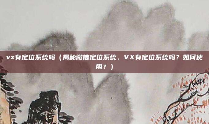 vx有定位系统吗(揭秘微信定位系统,VX有定位系统吗?如何使用?)