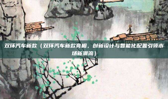 双环汽车新款(双环汽车新款亮相,创新设计与智能化配置引领市场新潮流)