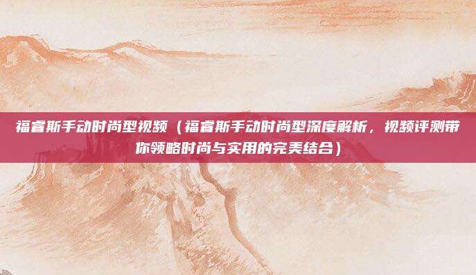 福睿斯手动时尚型视频(福睿斯手动时尚型深度解析,视频评测带你领略时尚与实用的完美结合)