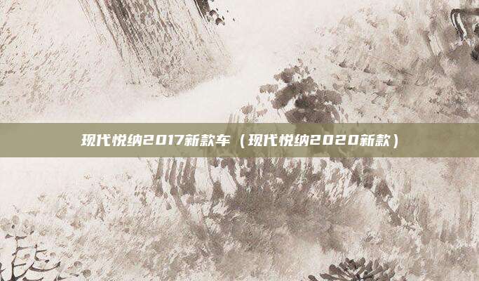 现代悦纳2017新款车(现代悦纳2020新款)