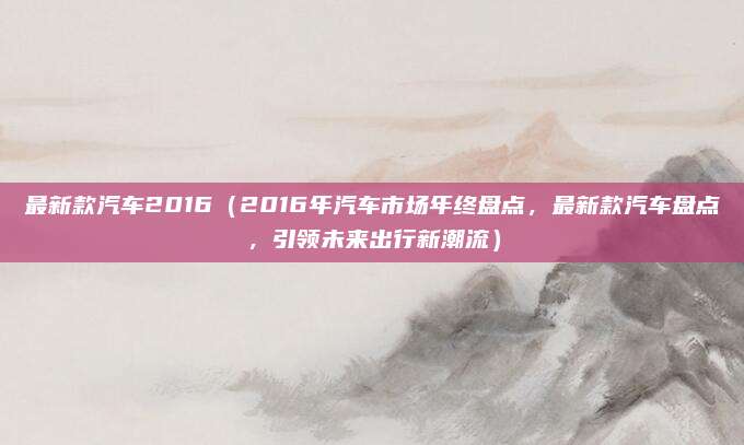 最新款汽车2016(2016年汽车市场年终盘点,最新款汽车盘点,引领未来出行新潮流)