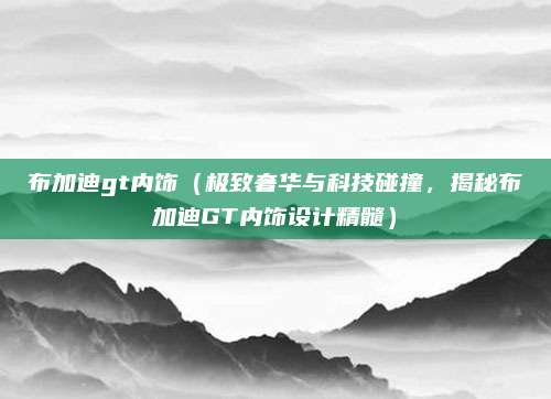 布加迪gt内饰(极致奢华与科技碰撞,揭秘布加迪GT内饰设计精髓)