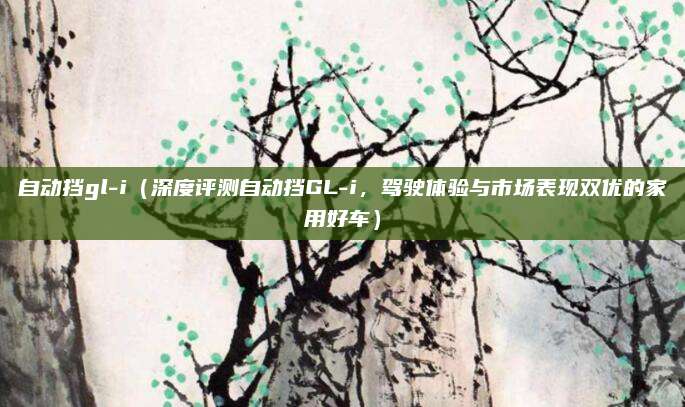 自动挡gl-i(深度评测自动挡GL-i,驾驶体验与市场表现双优的家用好车)