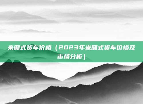 米厢式货车价格(2023年米厢式货车价格及市场分析)