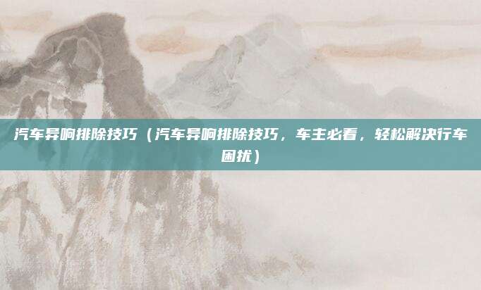 汽车异响排除技巧(汽车异响排除技巧,车主必看,轻松解决行车困扰)