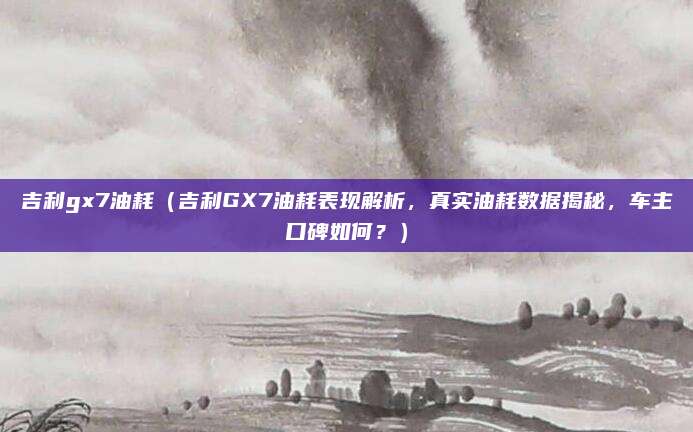 吉利gx7油耗(吉利GX7油耗表现解析,真实油耗数据揭秘,车主口碑如何?)