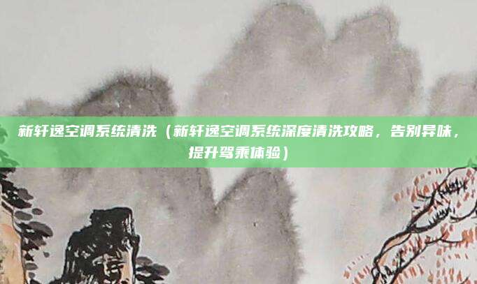 新轩逸空调系统清洗(新轩逸空调系统深度清洗攻略,告别异味,提升驾乘体验)