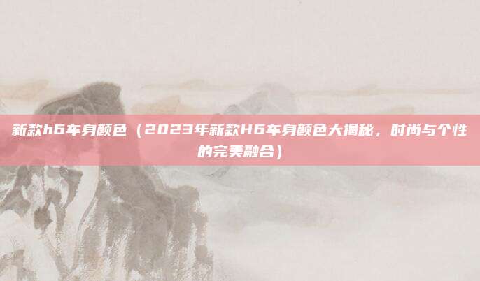 新款h6车身颜色(2023年新款H6车身颜色大揭秘,时尚与个性的完美融合)