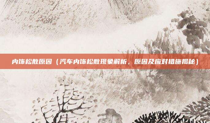 内饰松散原因(汽车内饰松散现象解析,原因及应对措施揭秘)