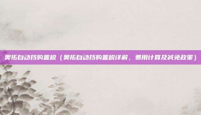 奥拓自动挡购置税(奥拓自动挡购置税详解,费用计算及减免政策)