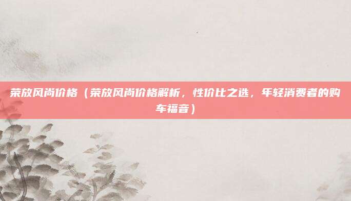 荣放风尚价格(荣放风尚价格解析,性价比之选,年轻消费者的购车福音)
