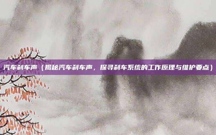 汽车刹车声(揭秘汽车刹车声,探寻刹车系统的工作原理与维护要点)