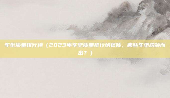 车型质量排行榜(2023年车型质量排行榜揭晓,哪些车型脱颖而出?)