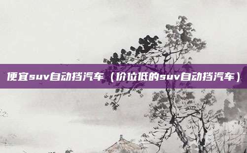 便宜suv自动挡汽车(价位低的suv自动挡汽车)