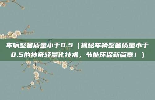 车辆整备质量小于0.5(揭秘车辆整备质量小于0.5的神奇轻量化技术,节能环保新篇章!)