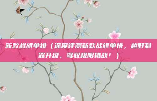 新款战旗单排(深度评测新款战旗单排,越野利器升级,驾驭极限挑战!)