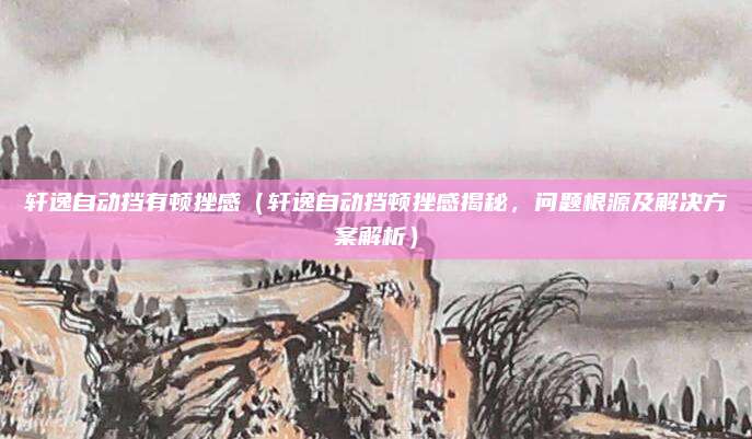 轩逸自动挡有顿挫感(轩逸自动挡顿挫感揭秘,问题根源及解决方案解析)