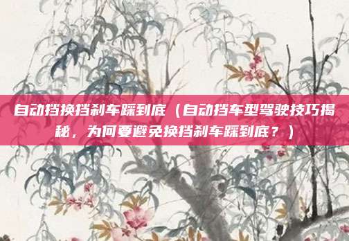 自动挡换挡刹车踩到底(自动挡车型驾驶技巧揭秘,为何要避免换挡刹车踩到底?)