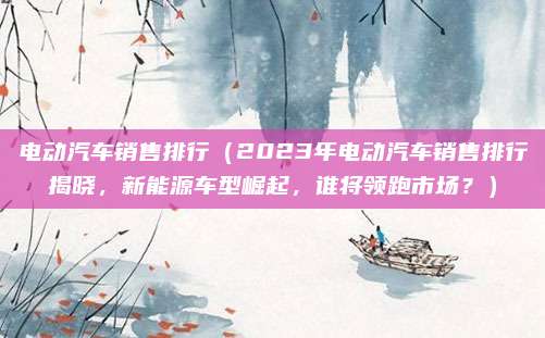 电动汽车销售排行(2023年电动汽车销售排行揭晓,新能源车型崛起,谁将领跑市场?)