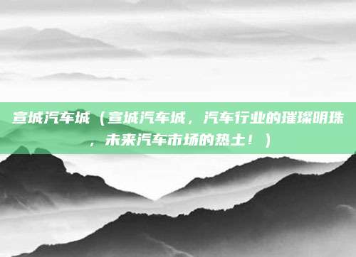 宣城汽车城(宣城汽车城,汽车行业的璀璨明珠,未来汽车市场的热土!)