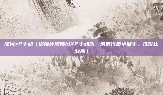 陆风x2手动(深度评测陆风X2手动版,城市代步小能手,性价比较高)