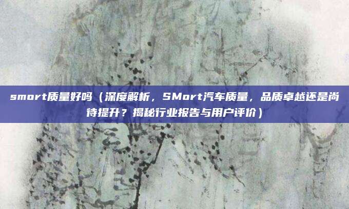 smort质量好吗(深度解析,SMort汽车质量,品质卓越还是尚待提升?揭秘行业报告与用户评价)