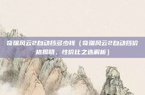 奇瑞风云2自动挡多少钱(奇瑞风云2自动挡价格揭晓,性价比之选解析)