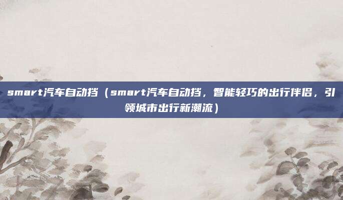 smart汽车自动挡(smart汽车自动挡,智能轻巧的出行伴侣,引领城市出行新潮流)