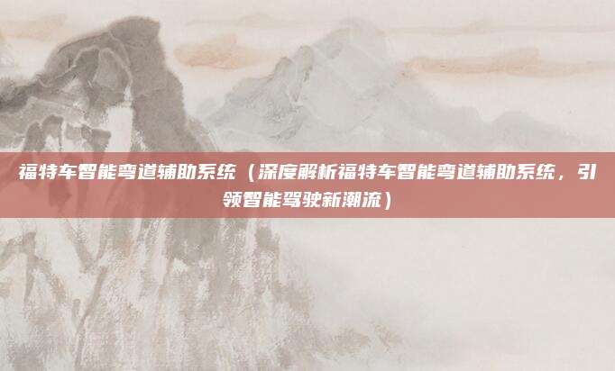 福特车智能弯道辅助系统(深度解析福特车智能弯道辅助系统,引领智能驾驶新潮流)