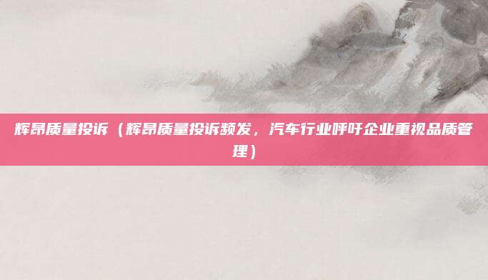 辉昂质量投诉(辉昂质量投诉频发,汽车行业呼吁企业重视品质管理)