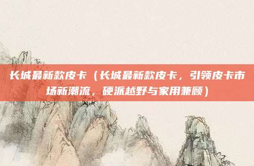 长城最新款皮卡（长城最新款皮卡，引领皮卡市场新潮流，硬派越野与家用兼顾）