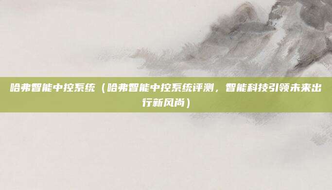 哈弗智能中控系统(哈弗智能中控系统评测,智能科技引领未来出行新风尚)