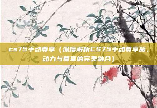 cs75手动尊享(深度解析CS75手动尊享版,动力与尊享的完美融合)