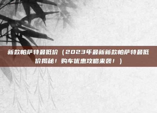 新款帕萨特最低价(2023年最新新款帕萨特最低价揭秘!购车优惠攻略来袭!)