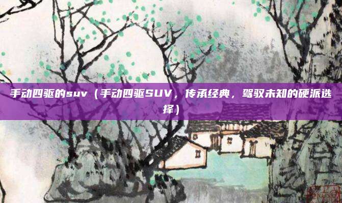 手动四驱的suv(手动四驱SUV,传承经典,驾驭未知的硬派选择)