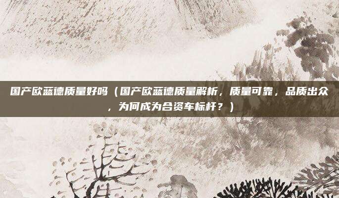 国产欧蓝德质量好吗(国产欧蓝德质量解析,质量可靠,品质出众,为何成为合资车标杆?)