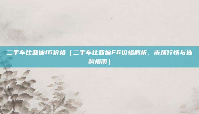 二手车比亚迪f6价格(二手车比亚迪F6价格解析,市场行情与选购指南)