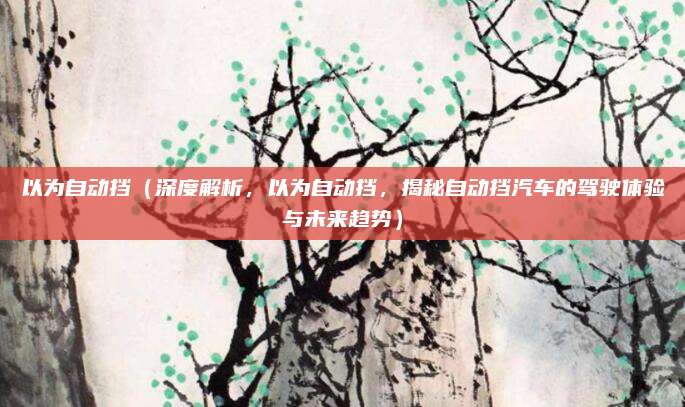 以为自动挡(深度解析,以为自动挡,揭秘自动挡汽车的驾驶体验与未来趋势)