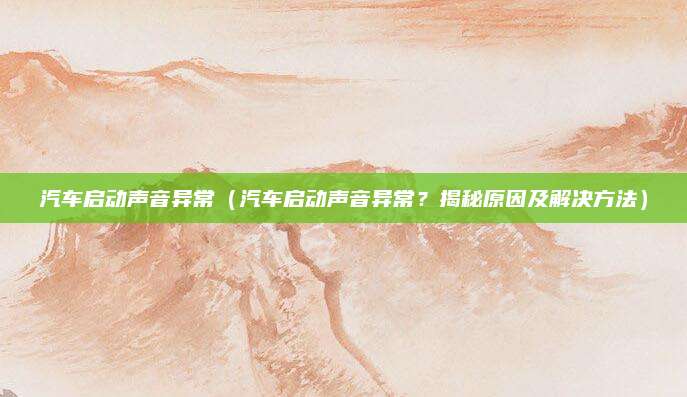 汽车启动声音异常(汽车启动声音异常?揭秘原因及解决方法)