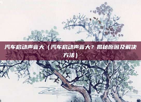 汽车启动声音大(汽车启动声音大?揭秘原因及解决方法)
