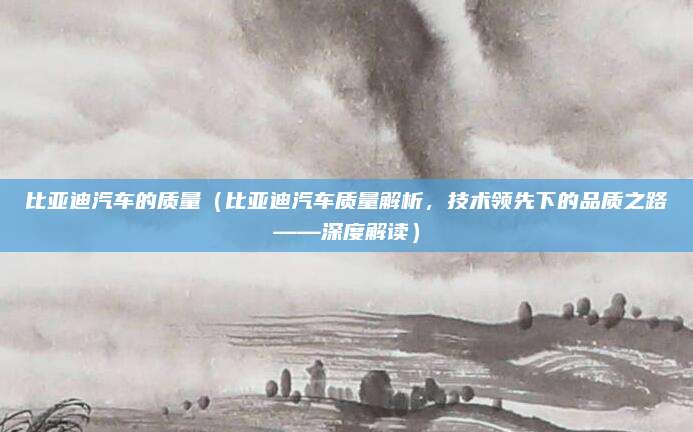 比亚迪汽车的质量(比亚迪汽车质量解析,技术领先下的品质之路——深度解读)