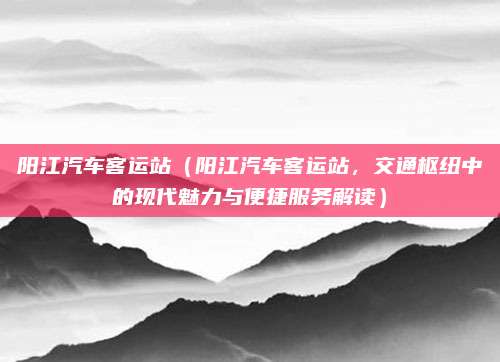 阳江汽车客运站(阳江汽车客运站,交通枢纽中的现代魅力与便捷服务解读)