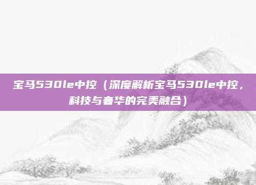宝马530le中控(深度解析宝马530le中控,科技与奢华的完美融合)